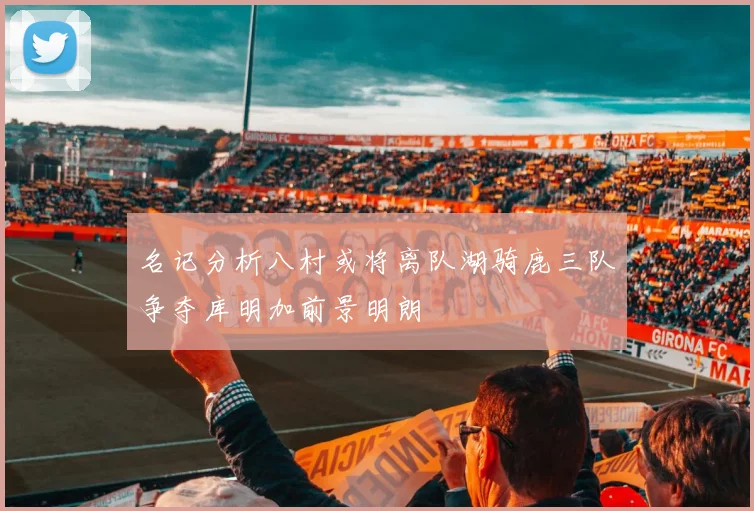 名记分析八村或将离队湖骑鹿三队争夺库明加前景明朗