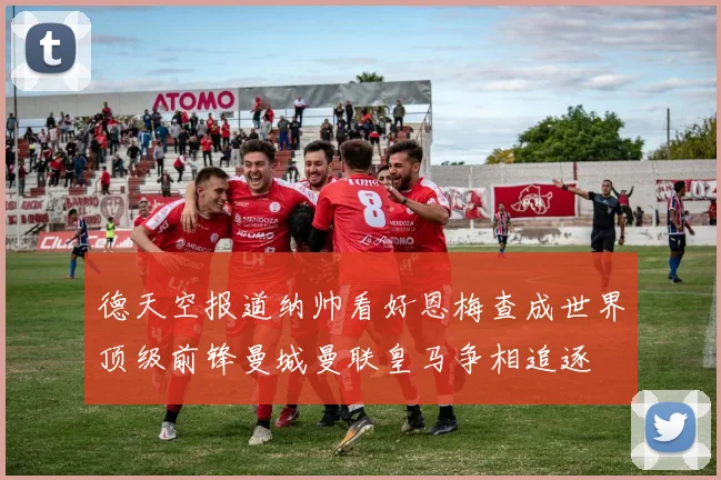 德天空报道纳帅看好恩梅查成世界顶级前锋曼城曼联皇马争相追逐