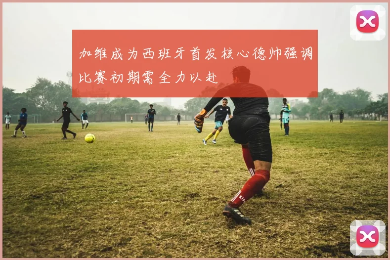 加维成为西班牙首发核心德帅强调比赛初期需全力以赴
