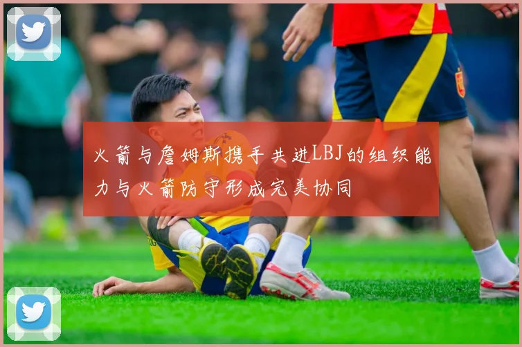火箭与詹姆斯携手共进LBJ的组织能力与火箭防守形成完美协同