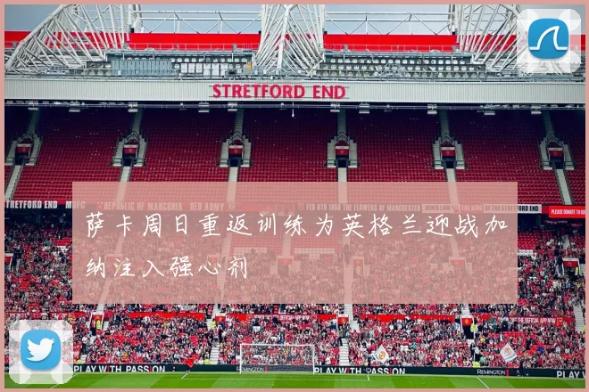 萨卡周日重返训练为英格兰迎战加纳注入强心剂
