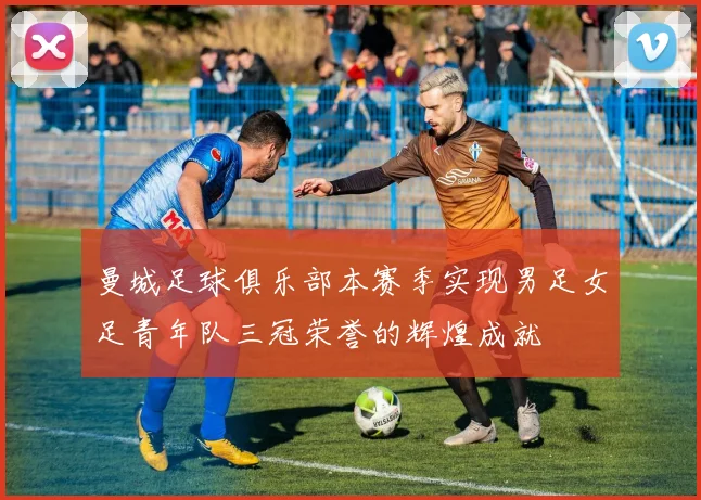 曼城足球俱乐部本赛季实现男足女足青年队三冠荣誉的辉煌成就