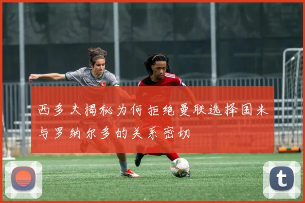 西多夫揭秘为何拒绝曼联选择国米与罗纳尔多的关系密切