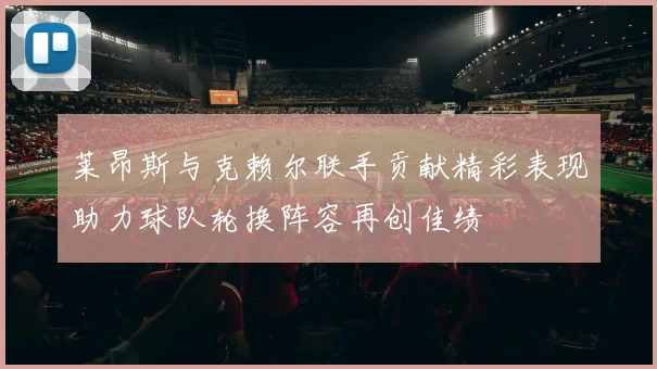 莱昂斯与克赖尔联手贡献精彩表现助力球队轮换阵容再创佳绩