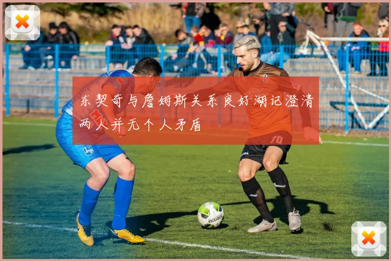 东契奇与詹姆斯关系良好湖记澄清两人并无个人矛盾