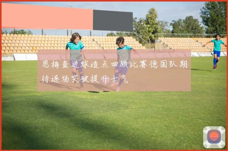 恩梅查进球造点回顾比赛德国队期待逐场突破提升士气