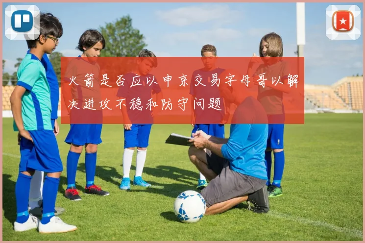 火箭是否应以申京交易字母哥以解决进攻不稳和防守问题