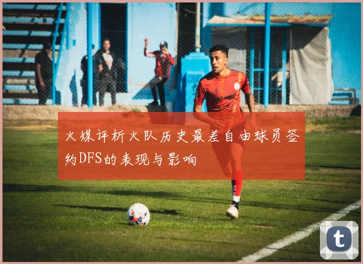 火媒评析火队历史最差自由球员签约DFS的表现与影响