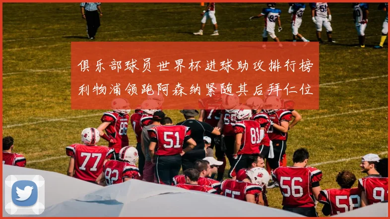 俱乐部球员世界杯进球助攻排行榜利物浦领跑阿森纳紧随其后拜仁位列第三