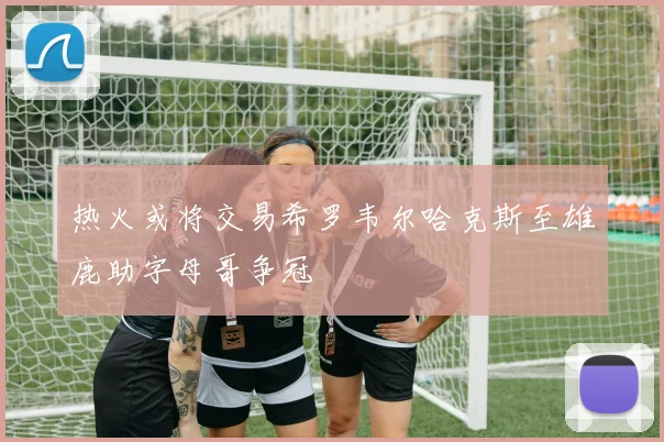 热火或将交易希罗韦尔哈克斯至雄鹿助字母哥争冠