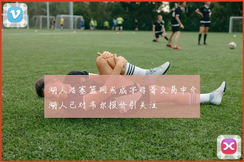 湖人活塞篮网或成字母哥交易中介湖人已对韦尔报价引关注