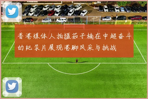 香港媒体人拍摄茹子楠在中超奋斗的纪录片展现港脚风采与挑战