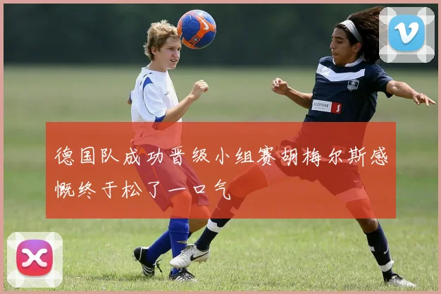 德国队成功晋级小组赛胡梅尔斯感慨终于松了一口气