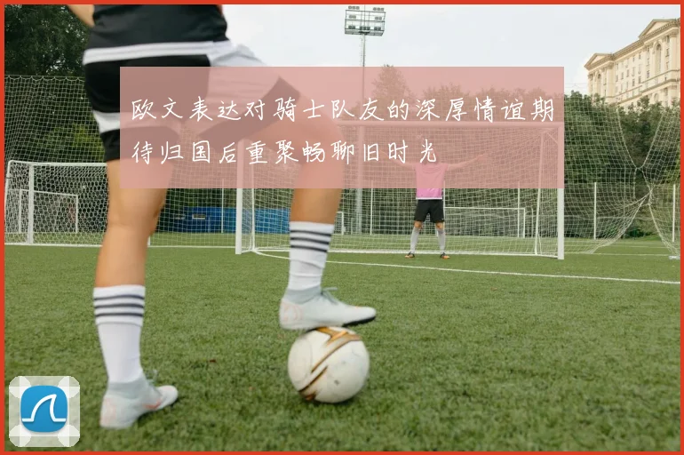 欧文表达对骑士队友的深厚情谊期待归国后重聚畅聊旧时光