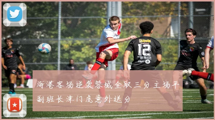 海港客场逆袭蓉城全取三分主场平副班长津门虎意外送分