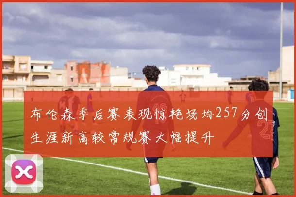 布伦森季后赛表现惊艳场均257分创生涯新高较常规赛大幅提升