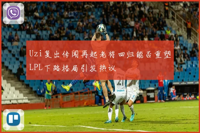 Uzi复出传闻再起老将回归能否重塑LPL下路格局引发热议