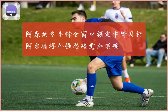 阿森纳冬季转会窗口锁定中锋目标阿尔特塔补强思路愈加明确